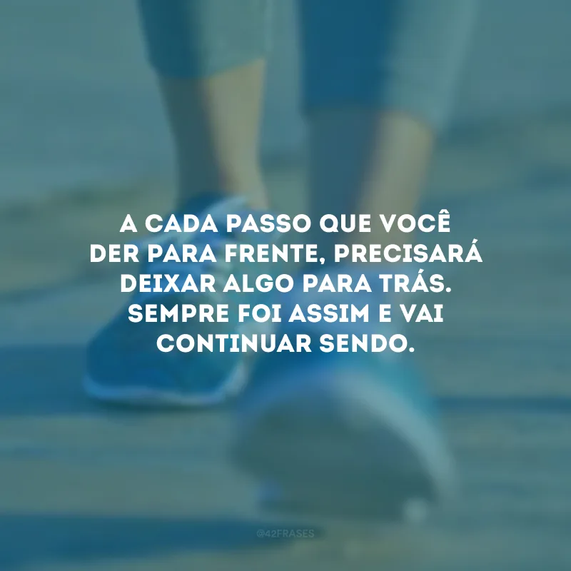 A cada passo que você der para frente, precisará deixar algo para trás. Sempre foi assim e vai continuar sendo.