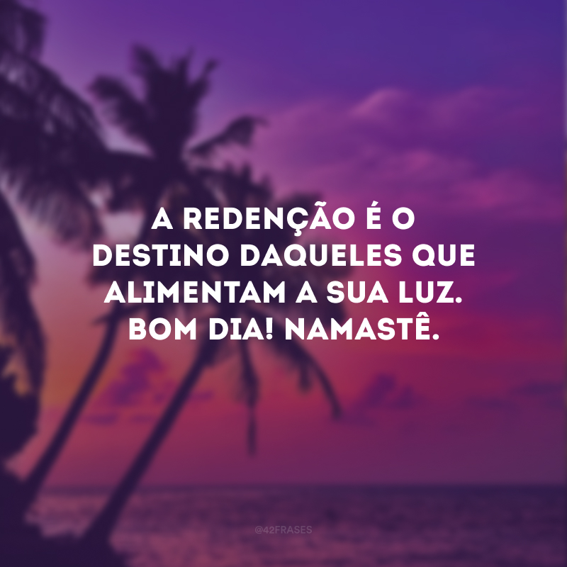A redenção é o destino daqueles que alimentam a sua luz. Bom dia! Namastê.