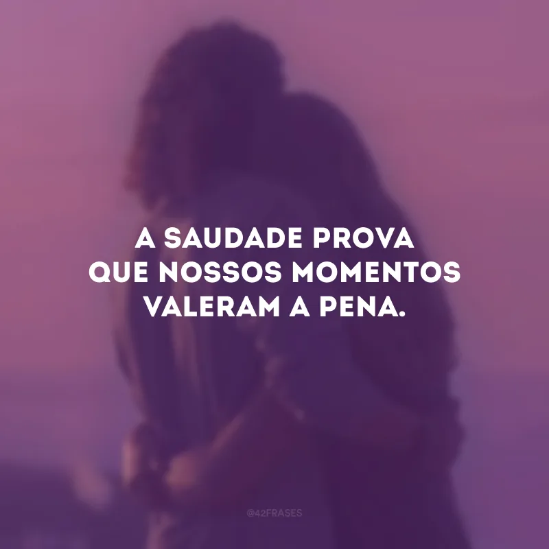 A saudade prova que nossos momentos valeram a pena.