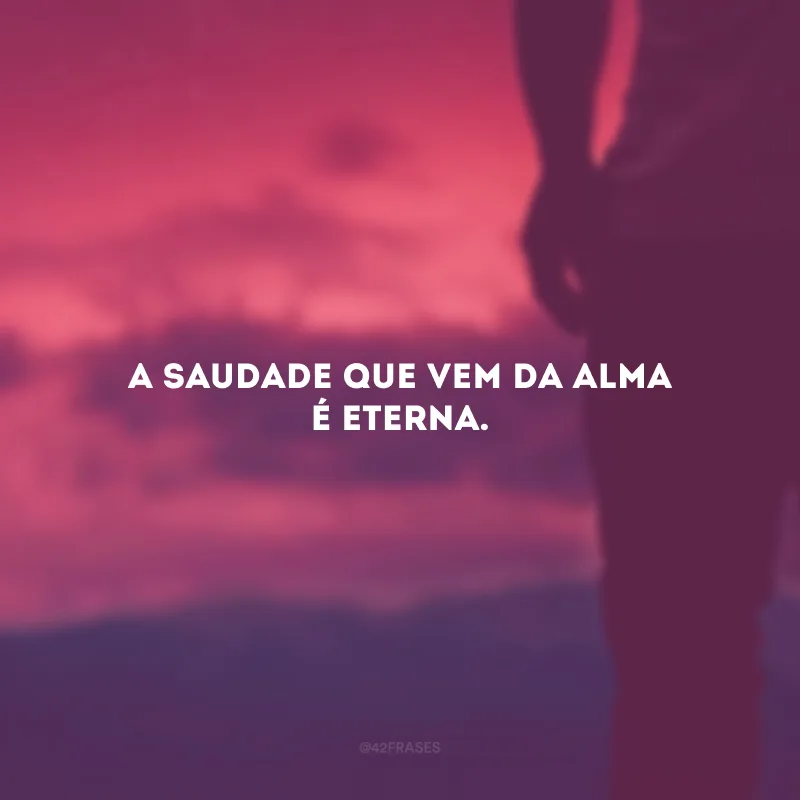 A saudade que vem da alma é eterna.