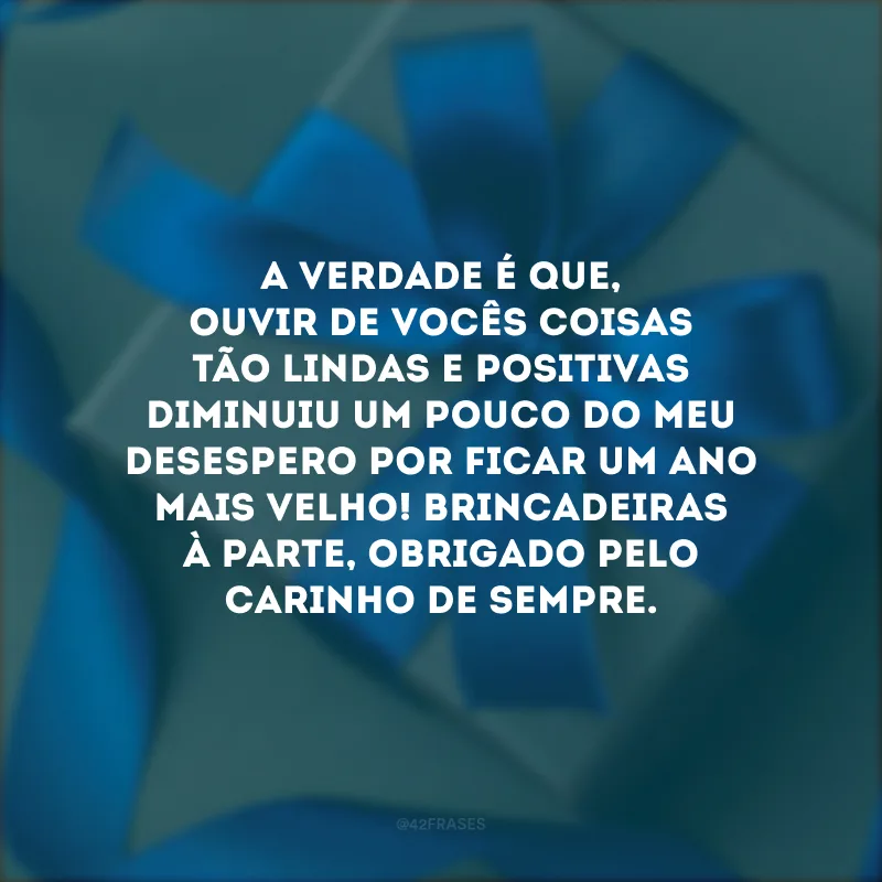 A verdade é que, ouvir de vocês coisas tão lindas e positivas diminuiu um pouco do meu desespero por ficar um ano mais velho! Brincadeiras à parte, obrigado pelo carinho de sempre.