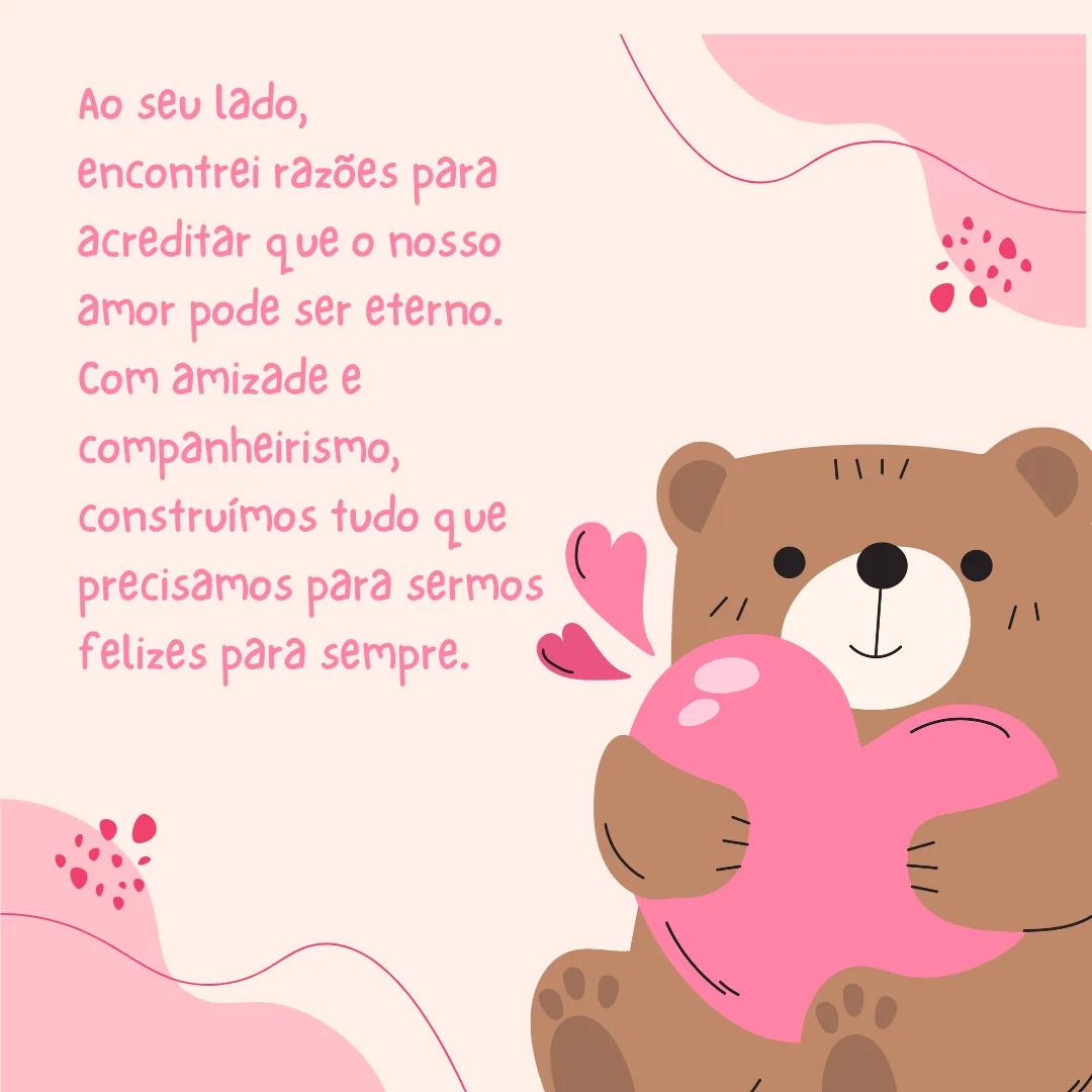 Ao seu lado, encontrei razões para acreditar que o nosso amor pode ser eterno. Com amizade e companheirismo, construímos tudo que precisamos para sermos felizes para sempre.