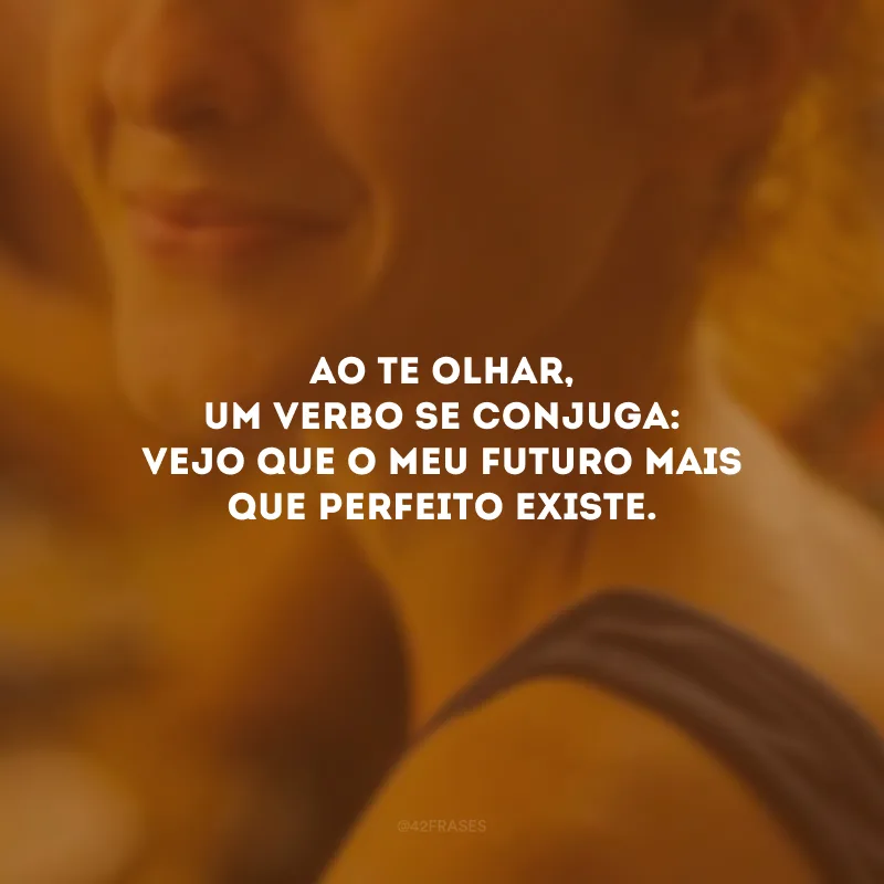Ao te olhar, um verbo se conjuga: vejo que o meu futuro mais que perfeito existe.