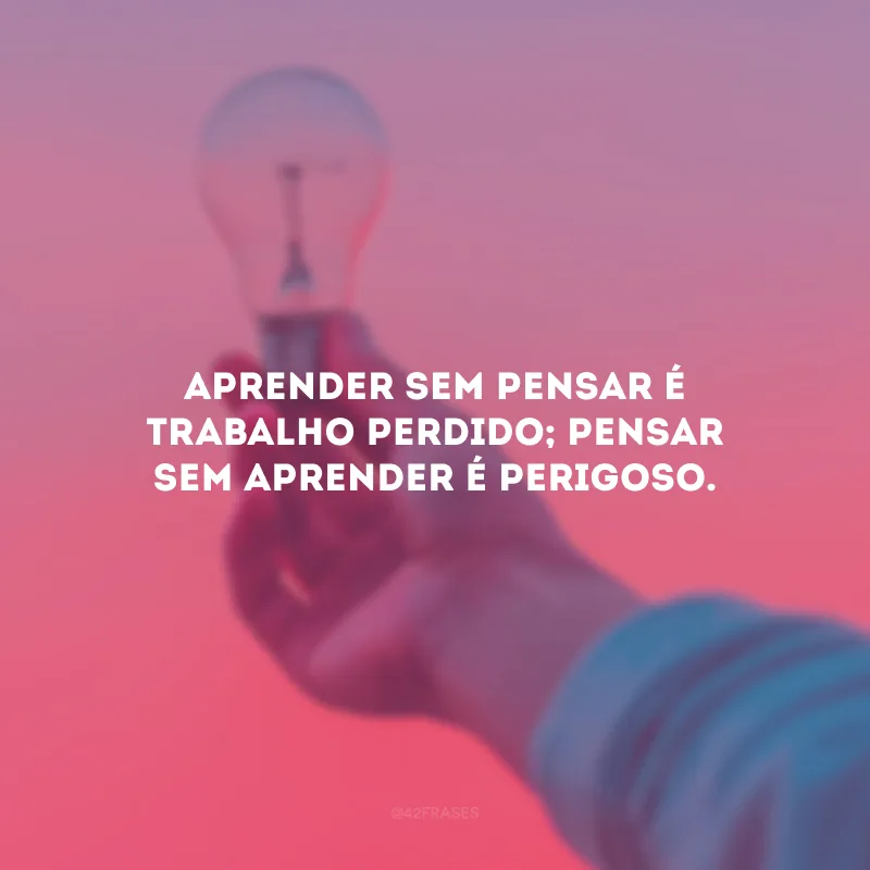 Aprender sem pensar é trabalho perdido; pensar sem aprender é perigoso.