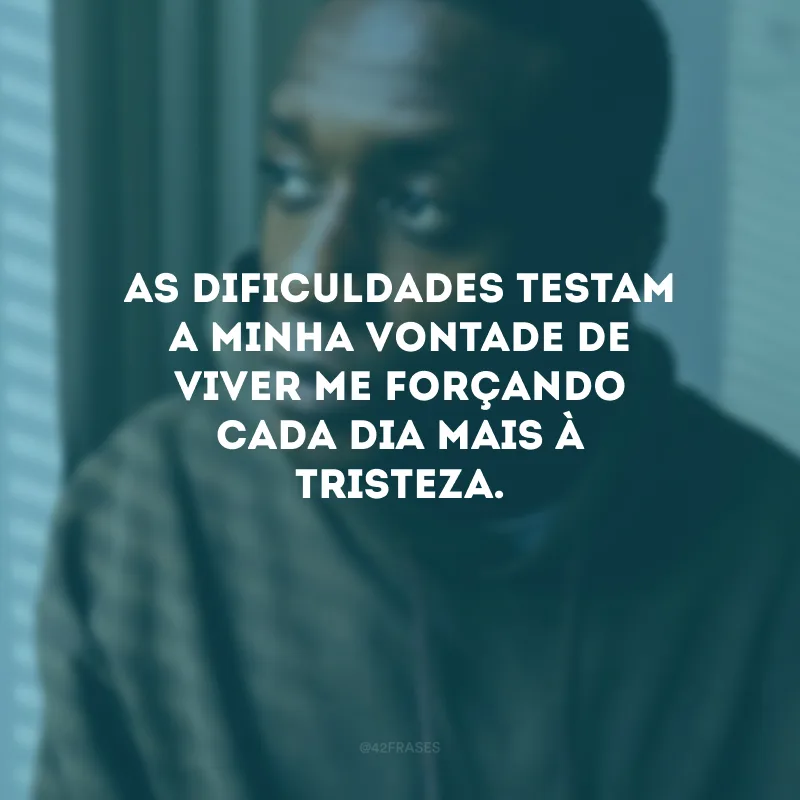 As dificuldades testam a minha vontade de viver me forçando cada dia mais à tristeza.