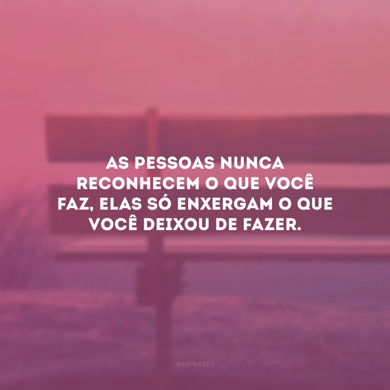 As pessoas nunca reconhecem o que você faz, elas só enxergam o que você deixou de fazer.