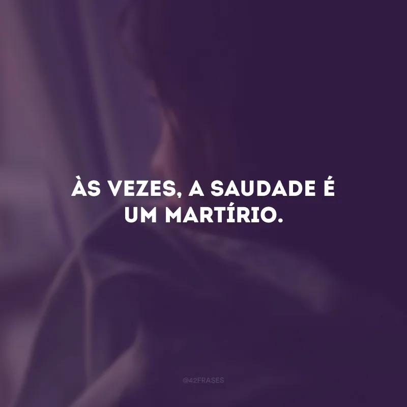 Às vezes, a saudade é um martírio.