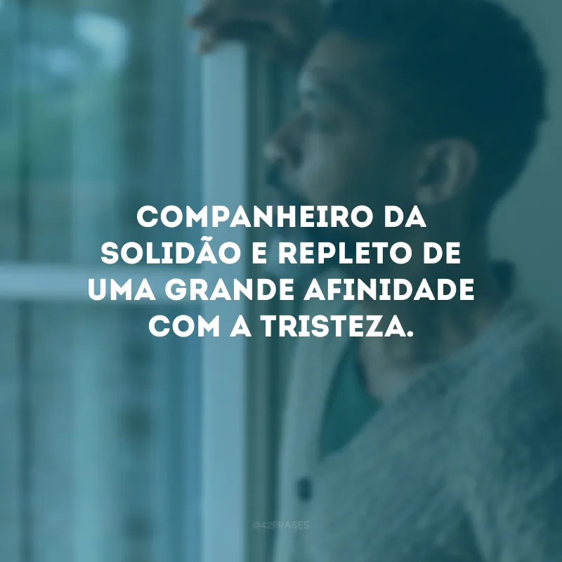 Companheiro da solidão e repleto de uma grande afinidade com a tristeza.