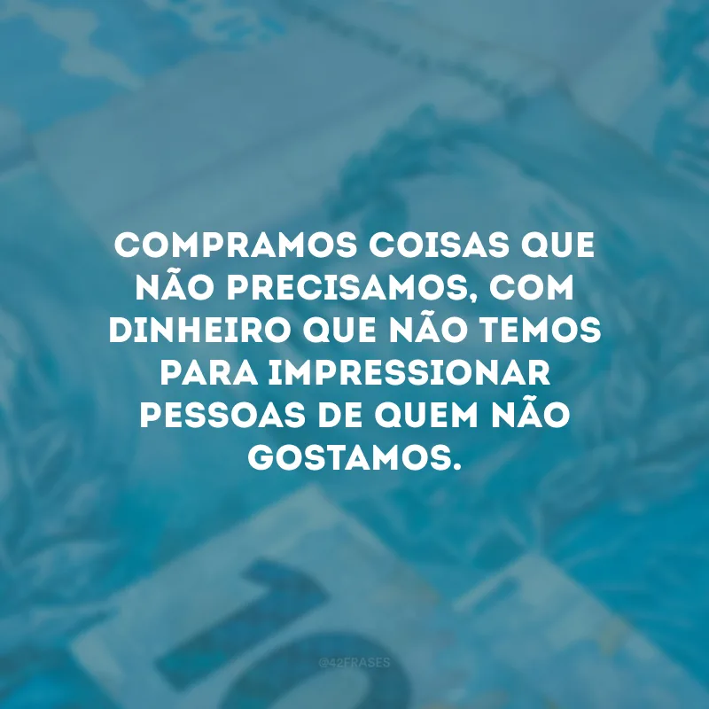 Compramos coisas que não precisamos, com dinheiro que não temos para impressionar pessoas de quem não gostamos.