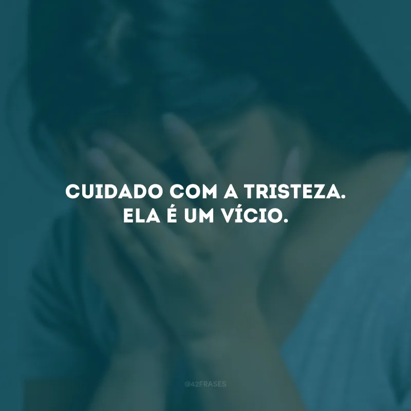 Cuidado com a tristeza. Ela é um vício.