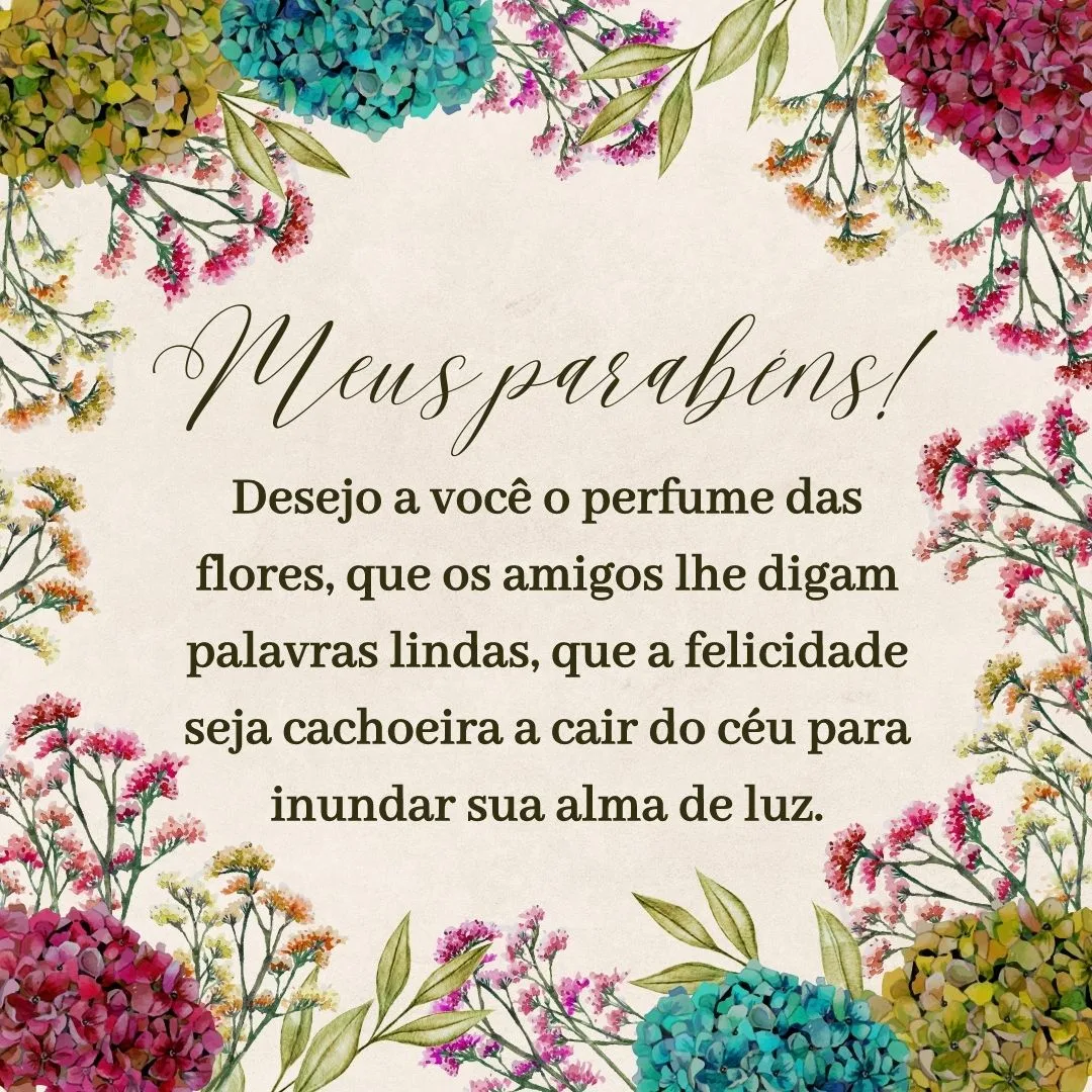 Desejo a você o perfume das flores, que os amigos lhe digam palavras lindas, que a felicidade seja cachoeira a cair do céu para inundar sua alma de luz. Meus parabéns!