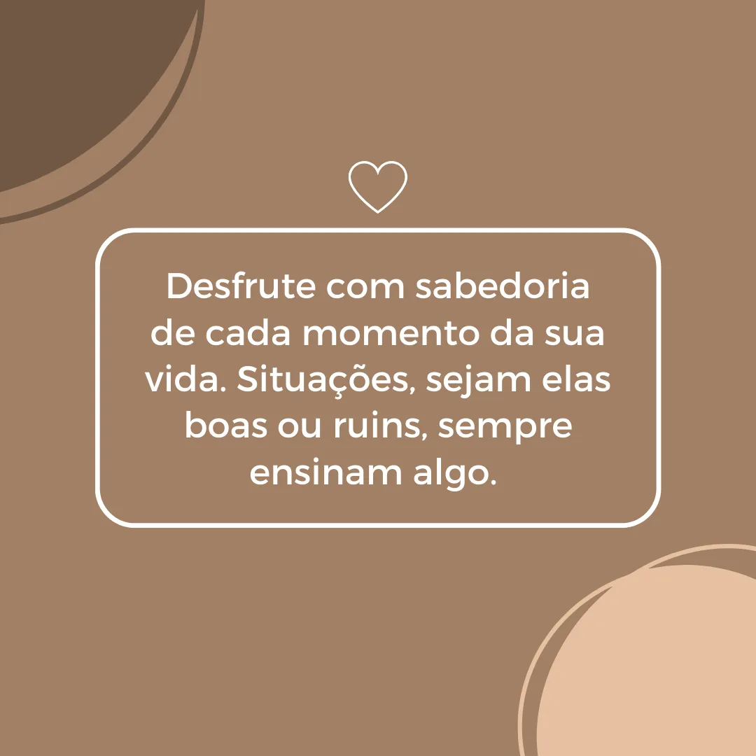 Desfrute com sabedoria de cada momento da sua vida. Situações, sejam elas boas ou ruins, sempre ensinam algo. 

