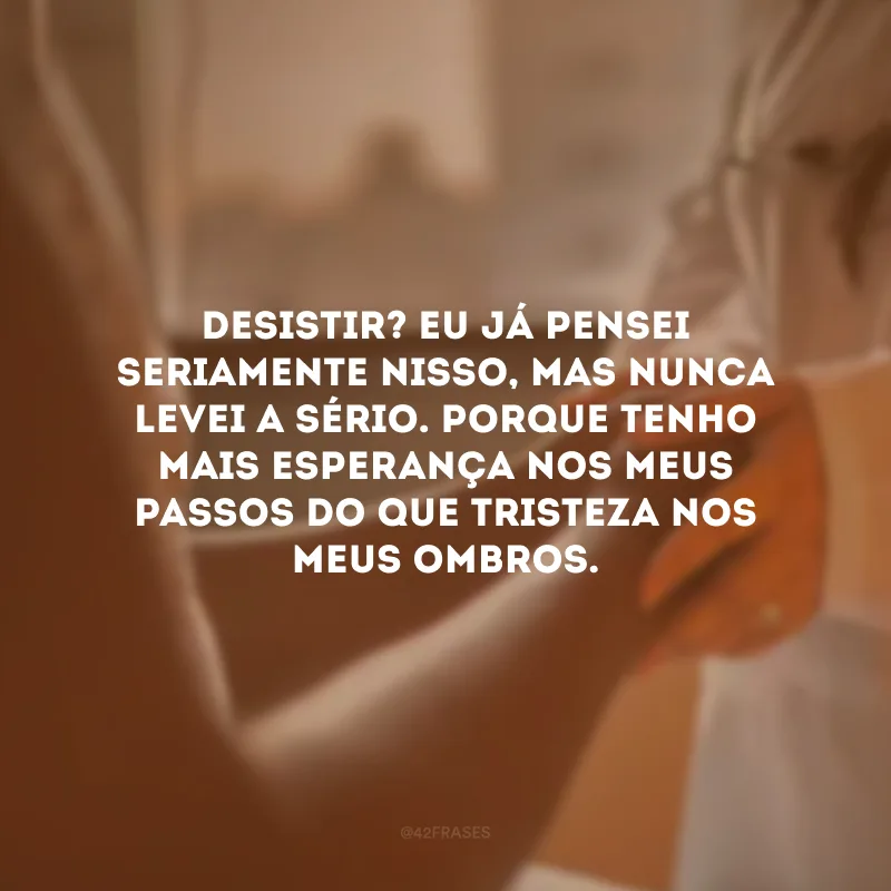 Desistir? Eu já pensei seriamente nisso, mas nunca levei a sério. Porque tenho mais esperança nos meus passos do que tristeza nos meus ombros.
