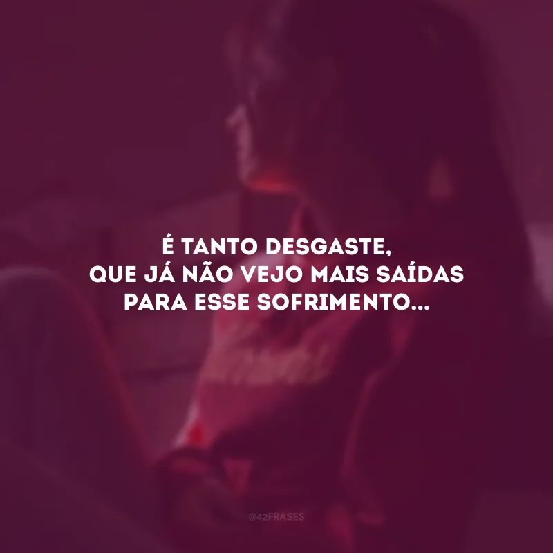 É tanto desgaste, que já não vejo mais saídas para esse sofrimento...