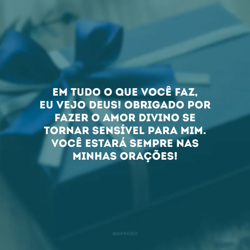 Em tudo o que você faz, eu vejo Deus! Obrigado por fazer o amor divino se tornar sensível para mim. Você estará sempre nas minhas orações!