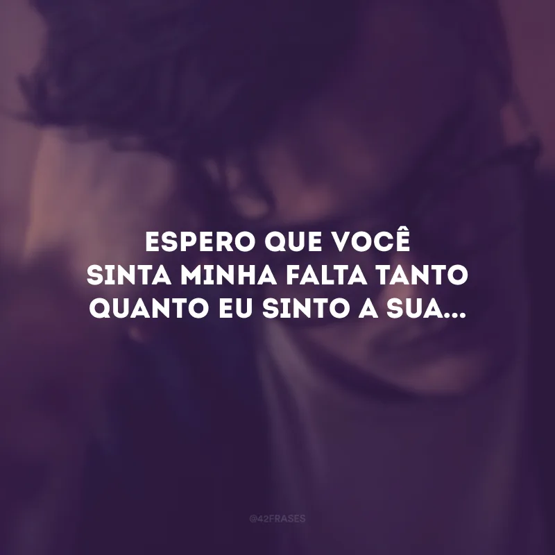Espero que você sinta minha falta tanto quanto eu sinto a sua...