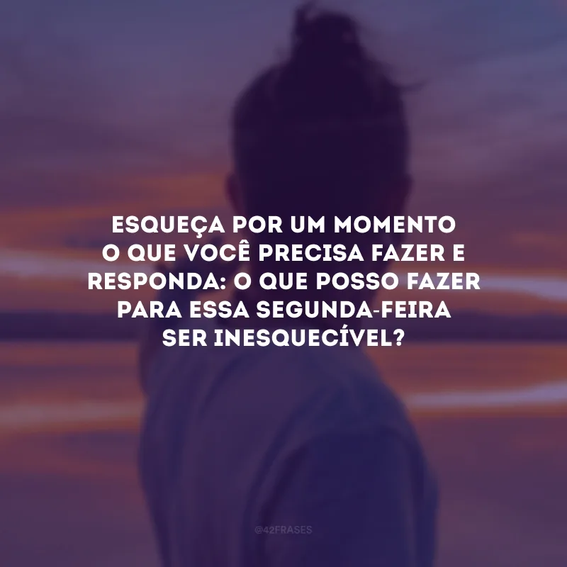 Esqueça por um momento o que você precisa fazer e responda: o que posso fazer para essa segunda-feira ser inesquecível?