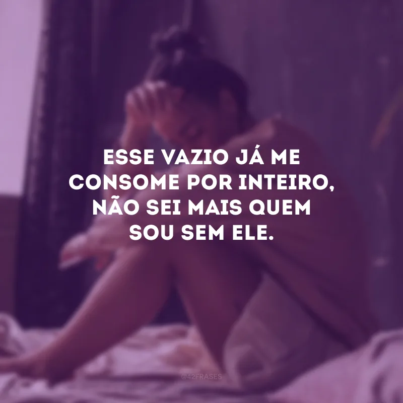 Esse vazio já me consome por inteiro, não sei mais quem sou sem ele.