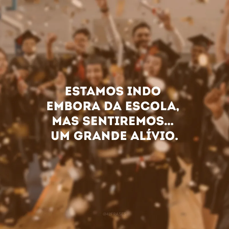 Estamos indo embora da escola, mas sentiremos… um grande alívio.