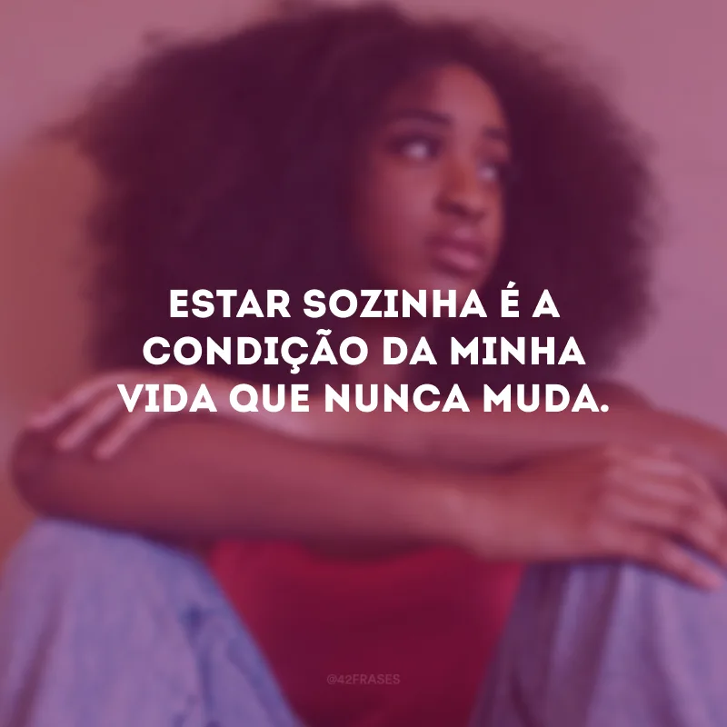 Estar sozinha é a condição da minha vida que nunca muda.