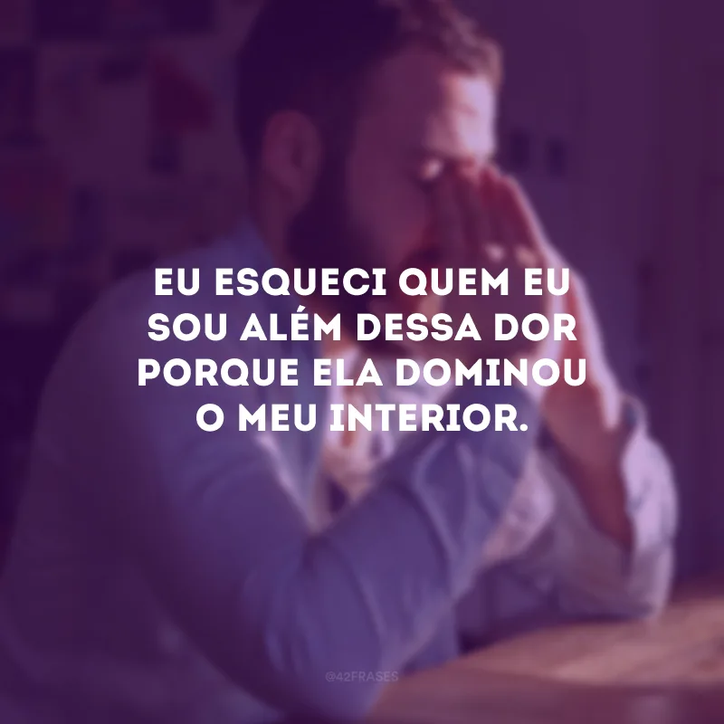 Eu esqueci quem eu sou além dessa dor porque ela dominou o meu interior.