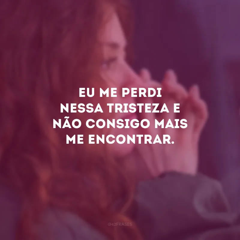 Eu me perdi nessa tristeza e não consigo mais me encontrar.