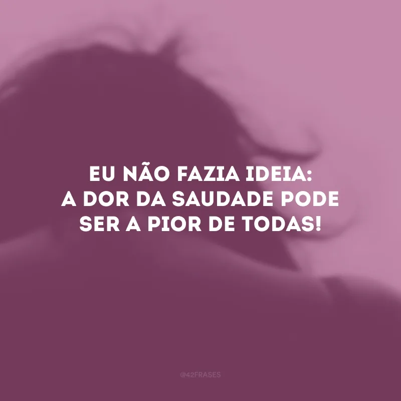 Eu não fazia ideia: a dor da saudade pode ser a pior de todas!