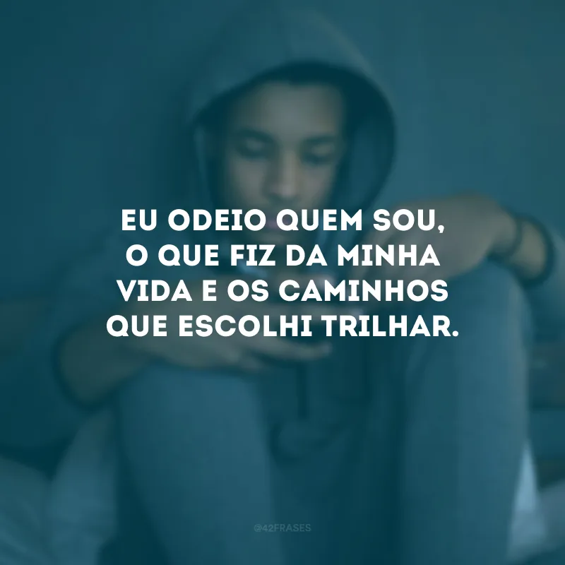Eu odeio quem sou, o que fiz da minha vida e os caminhos que escolhi trilhar.