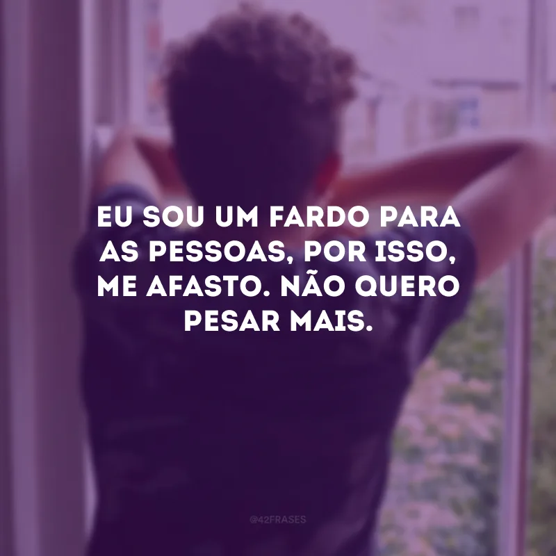 Eu sou um fardo para as pessoas, por isso, me afasto. Não quero pesar mais.