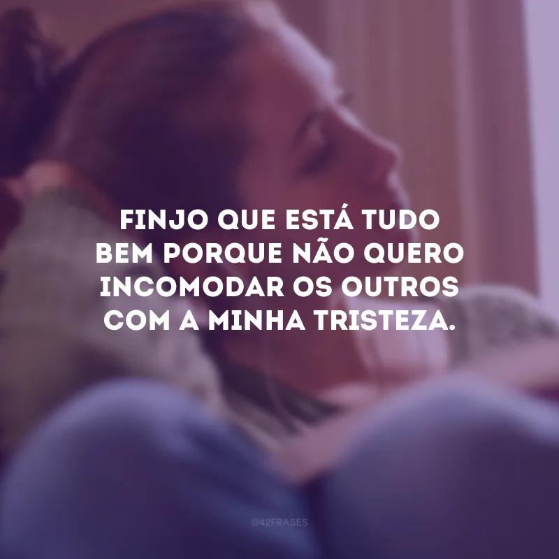 Finjo que está tudo bem porque não quero incomodar os outros com a minha tristeza.