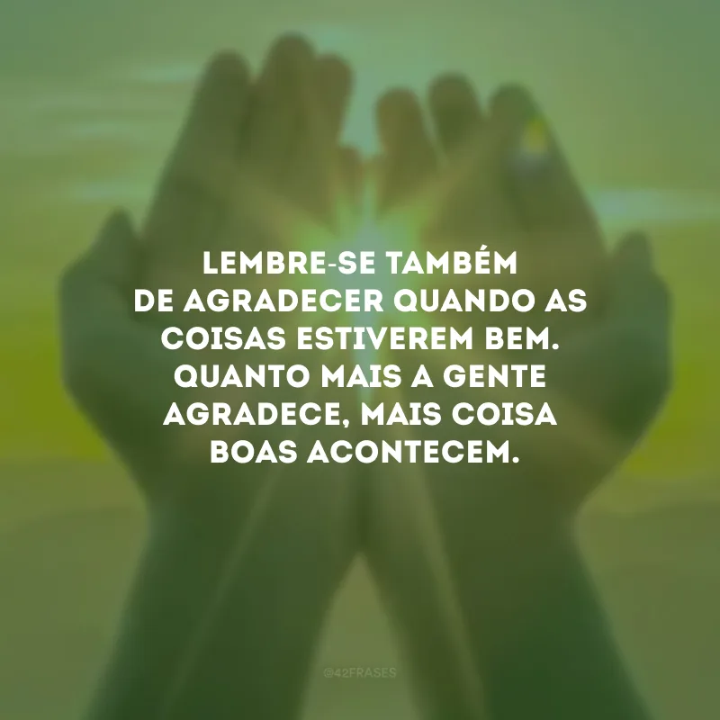 Lembre-se também de agradecer quando as coisas estiverem bem. Quanto mais a gente agradece, mais coisas boas acontecem.