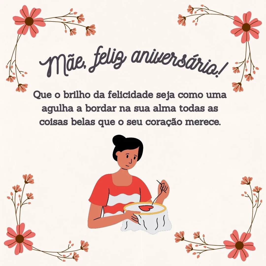 Mãe, feliz aniversário! Que o brilho da felicidade seja como uma agulha a bordar na sua alma todas as coisas belas que o seu coração merece. Saiba que você é a minha inspiração constante! Muitas felicidades.