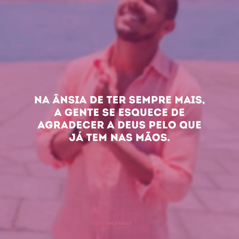 Na ânsia de ter sempre mais, a gente se esquece de agradecer a Deus pelo que já tem nas mãos.