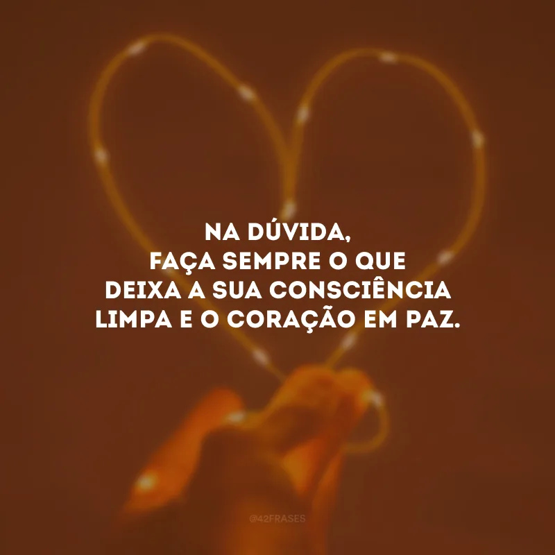 Na dúvida, faça sempre o que deixa a sua consciência limpa e o coração em paz.