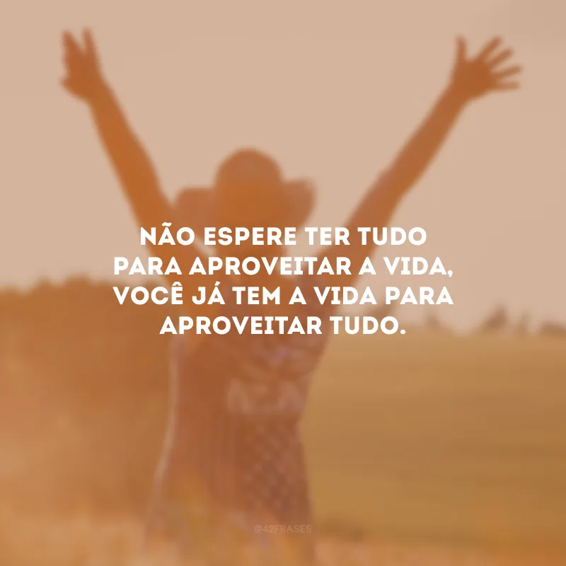 Não espere ter tudo para aproveitar a vida, você já tem a vida para aproveitar tudo.