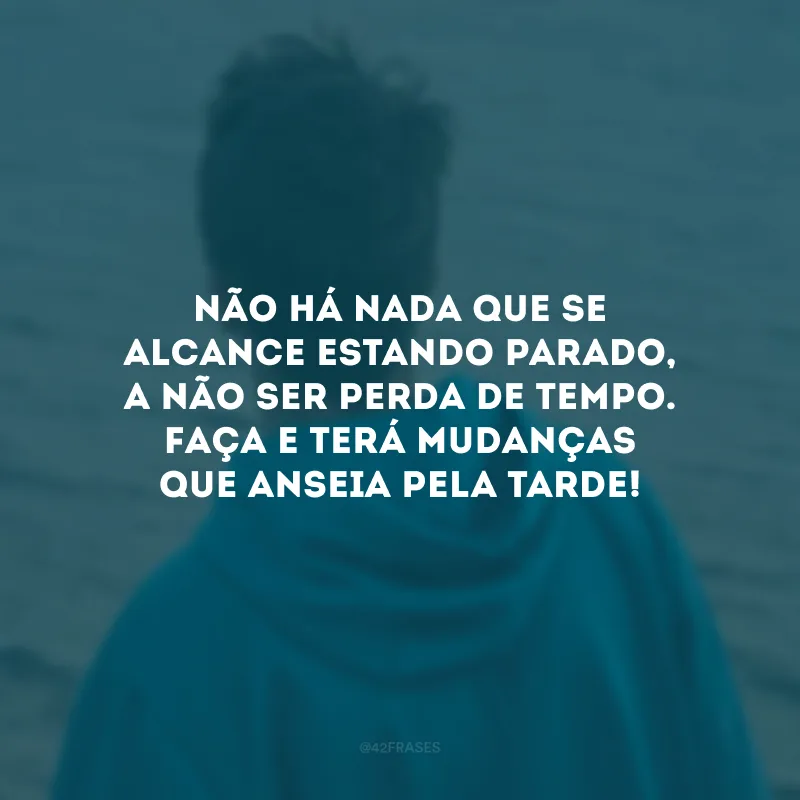 Não há nada que se alcance estando parado, a não ser perda de tempo. Faça e terá mudanças que anseia pela tarde!