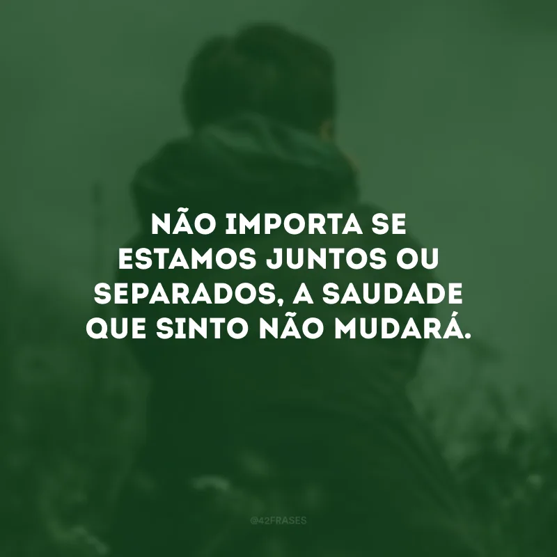 Não importa se estamos juntos ou separados, a saudade que sinto não mudará.