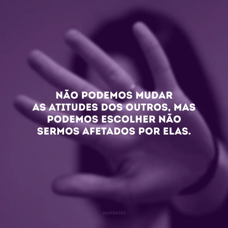 Não podemos mudar as atitudes dos outros, mas podemos escolher não sermos afetados por elas.