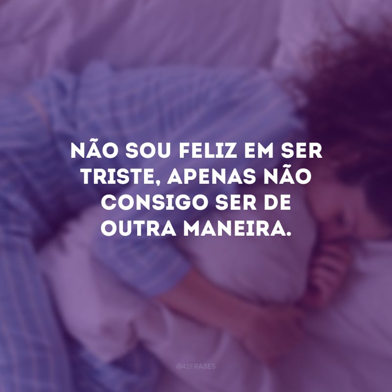 Não sou feliz em ser triste, apenas não consigo ser de outra maneira.