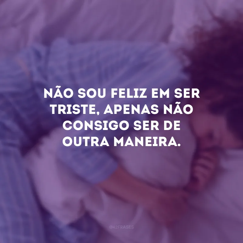 Não sou feliz em ser triste, apenas não consigo ser de outra maneira.