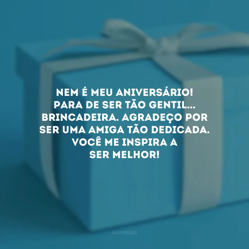 Nem é meu aniversário! Para de ser tão gentil... brincadeira. Agradeço por ser uma amiga tão dedicada. Você me inspira a ser melhor!