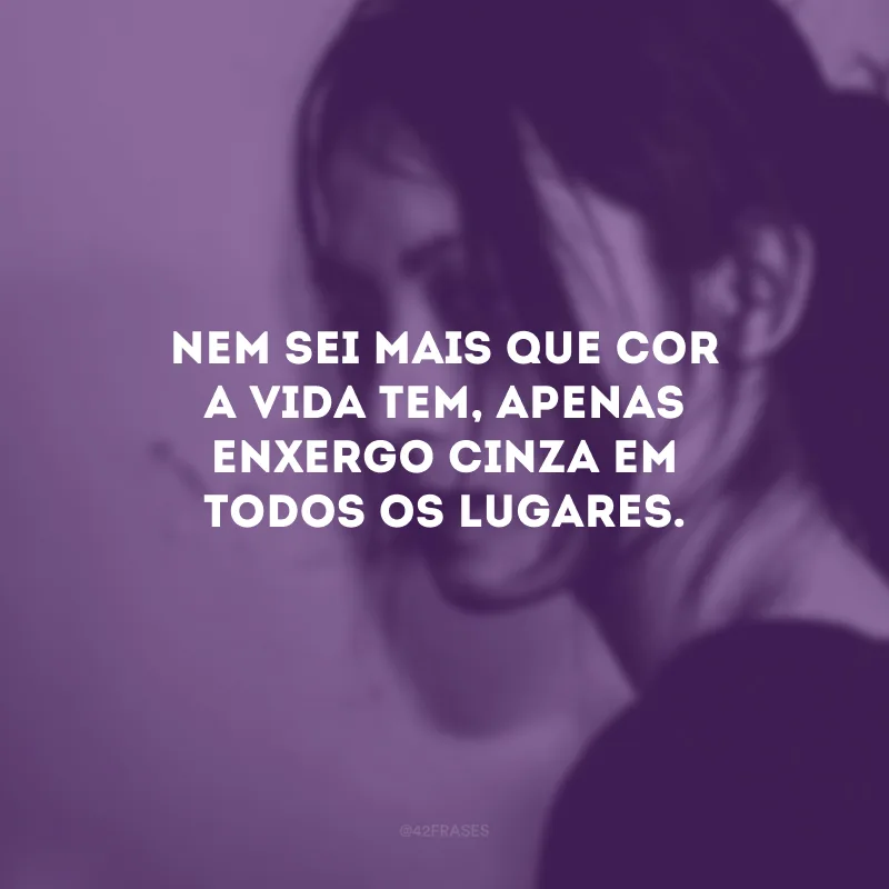 Nem sei mais que cor a vida tem, apenas enxergo cinza em todos os lugares.