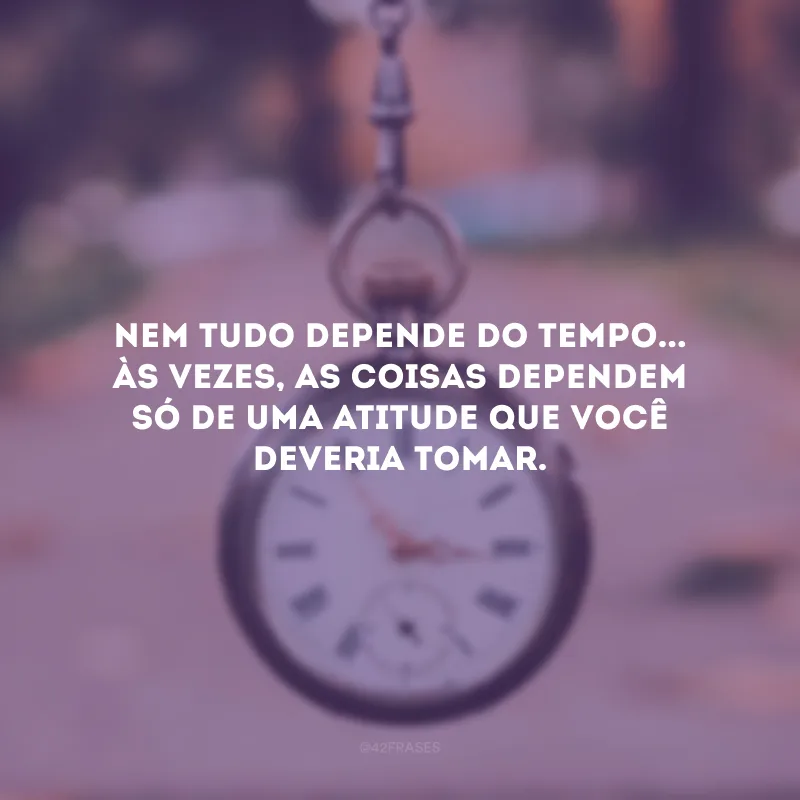 Nem tudo depende do tempo... Às vezes, as coisas dependem só de uma atitude que você deveria tomar.