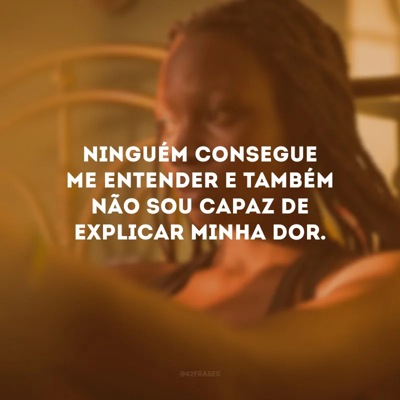 Ninguém consegue me entender e também não sou capaz de explicar minha dor.