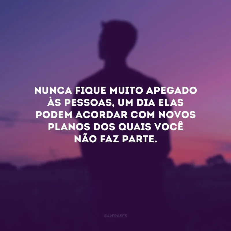 Nunca fique muito apegado às pessoas, um dia elas podem acordar com novos planos dos quais você não faz parte.