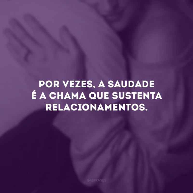 Por vezes, a saudade é a chama que sustenta relacionamentos.