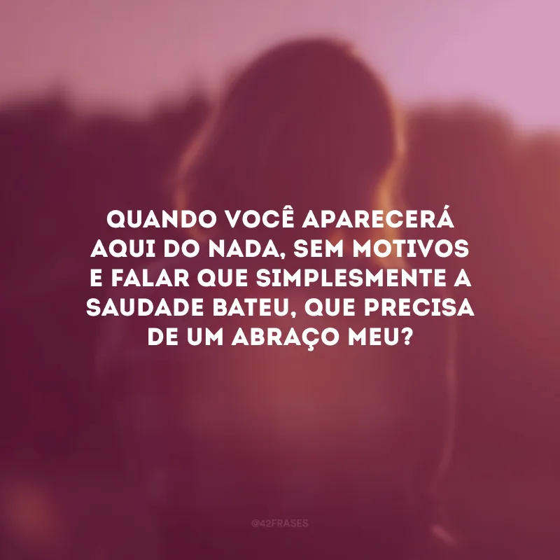 Quando você aparecerá aqui do nada, sem motivos e falar que simplesmente a saudade bateu, que precisa de um abraço meu?
