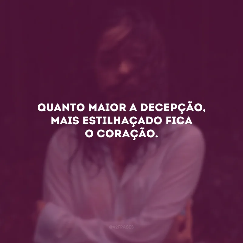 Quanto maior a decepção, mais estilhaçado fica o coração.