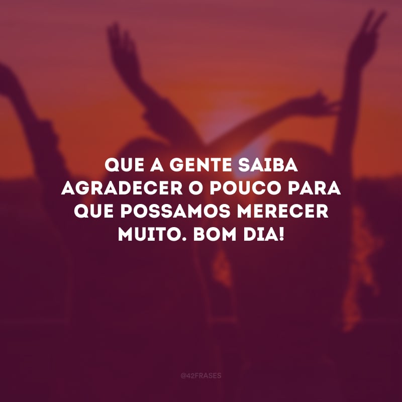 Que a gente saiba agradecer o pouco para que possamos merecer muito. Bom dia!