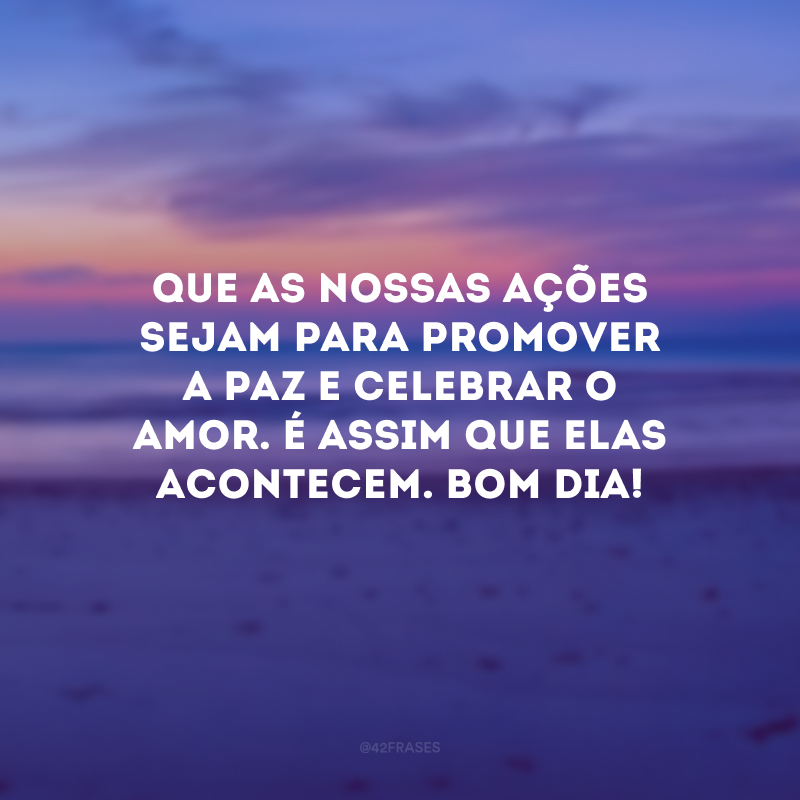 Que as nossas ações sejam para promover a paz e celebrar o amor. É assim que elas acontecem. Bom dia!